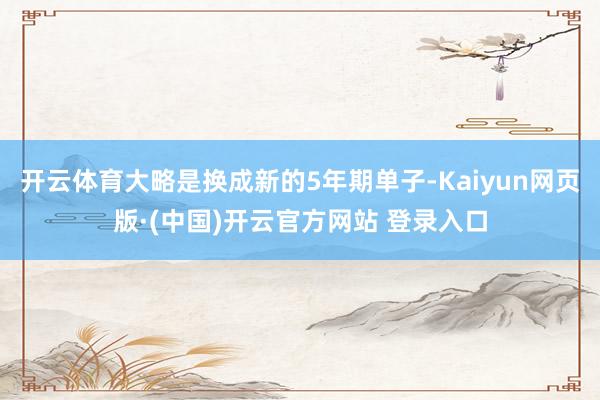 开云体育大略是换成新的5年期单子-Kaiyun网页版·(中国)开云官方网站 登录入口