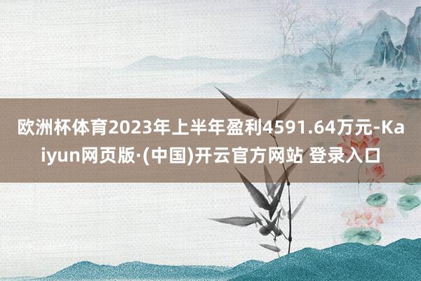 欧洲杯体育2023年上半年盈利4591.64万元-Kaiyun网页版·(中国)开云官方网站 登录入口