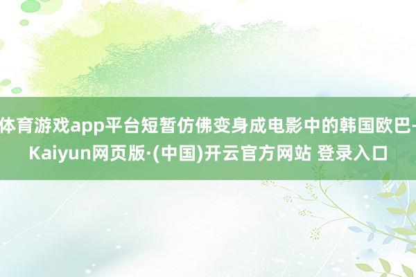 体育游戏app平台短暂仿佛变身成电影中的韩国欧巴-Kaiyun网页版·(中国)开云官方网站 登录入口