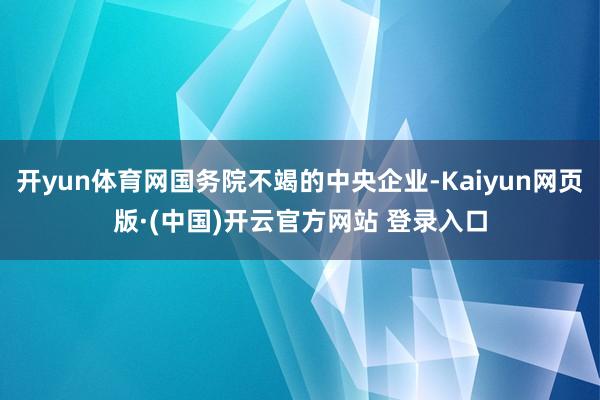 开yun体育网国务院不竭的中央企业-Kaiyun网页版·(中国)开云官方网站 登录入口