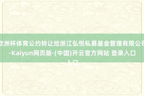 欧洲杯体育公约转让给浙江弘悦私募基金管理有限公司-Kaiyun网页版·(中国)开云官方网站 登录入口