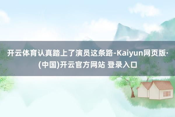开云体育认真踏上了演员这条路-Kaiyun网页版·(中国)开云官方网站 登录入口