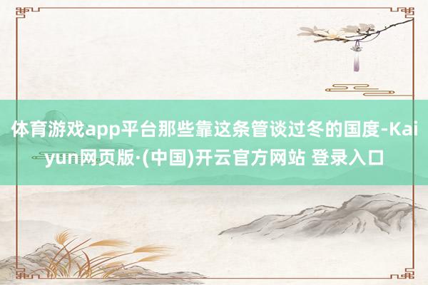 体育游戏app平台那些靠这条管谈过冬的国度-Kaiyun网页版·(中国)开云官方网站 登录入口