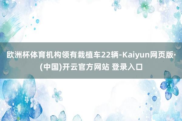 欧洲杯体育机构领有栽植车22辆-Kaiyun网页版·(中国)开云官方网站 登录入口