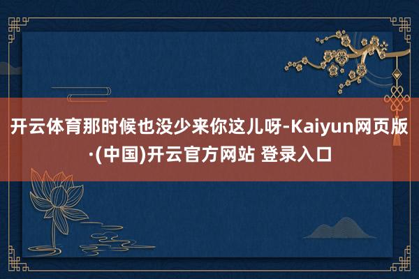 开云体育那时候也没少来你这儿呀-Kaiyun网页版·(中国)开云官方网站 登录入口