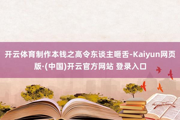 开云体育制作本钱之高令东谈主咂舌-Kaiyun网页版·(中国)开云官方网站 登录入口