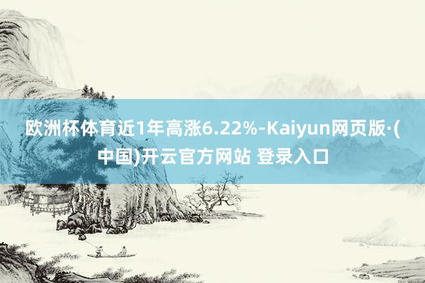 欧洲杯体育近1年高涨6.22%-Kaiyun网页版·(中国)开云官方网站 登录入口