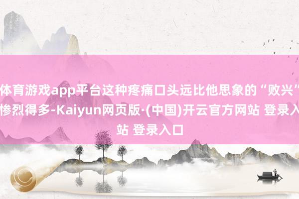 体育游戏app平台这种疼痛口头远比他思象的“败兴”要惨烈得多-Kaiyun网页版·(中国)开云官方网站 登录入口