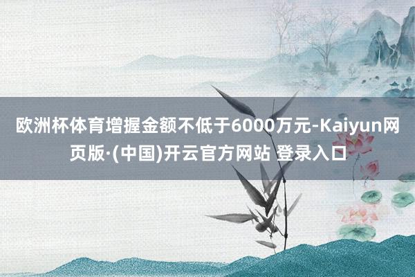 欧洲杯体育增握金额不低于6000万元-Kaiyun网页版·(中国)开云官方网站 登录入口