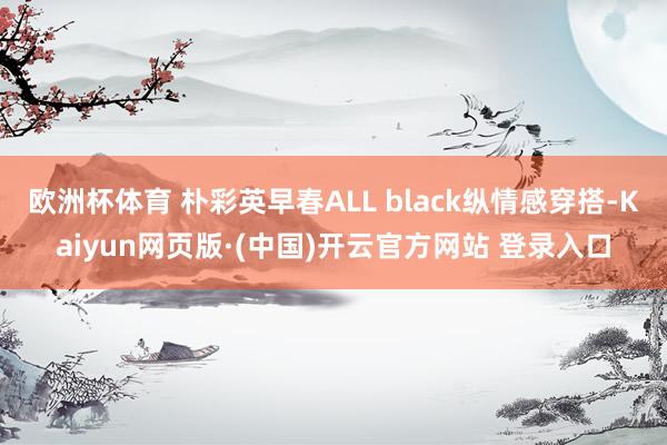欧洲杯体育 朴彩英早春ALL black纵情感穿搭-Kaiyun网页版·(中国)开云官方网站 登录入口