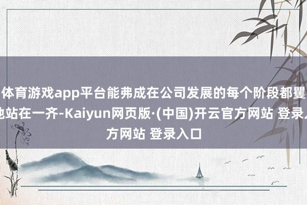 体育游戏app平台能弗成在公司发展的每个阶段都矍铄地站在一齐-Kaiyun网页版·(中国)开云官方网站 登录入口