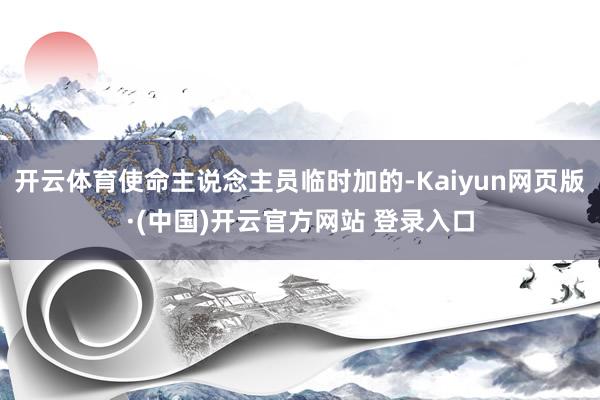 开云体育使命主说念主员临时加的-Kaiyun网页版·(中国)开云官方网站 登录入口
