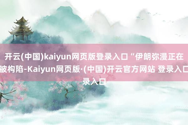 开云(中国)kaiyun网页版登录入口“伊朗弥漫正在被构陷-Kaiyun网页版·(中国)开云官方网站 登录入口