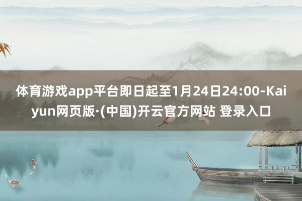 体育游戏app平台即日起至1月24日24:00-Kaiyun网页版·(中国)开云官方网站 登录入口