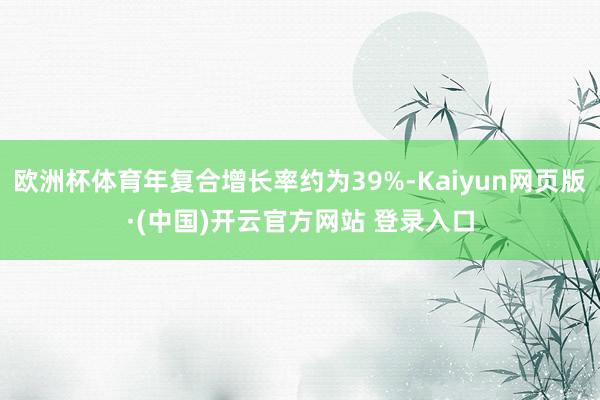 欧洲杯体育年复合增长率约为39%-Kaiyun网页版·(中国)开云官方网站 登录入口
