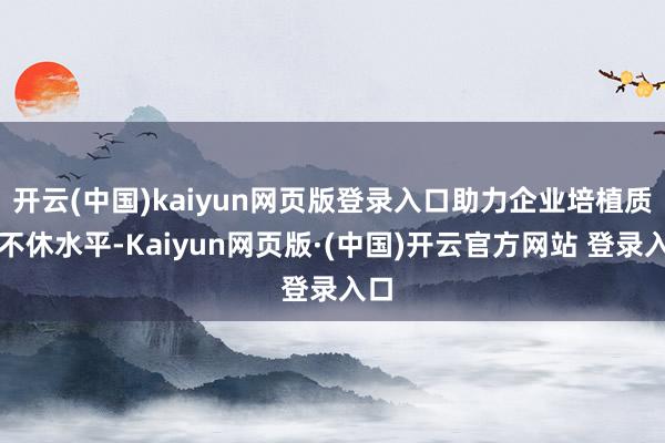 开云(中国)kaiyun网页版登录入口助力企业培植质地不休水平-Kaiyun网页版·(中国)开云官方网站 登录入口