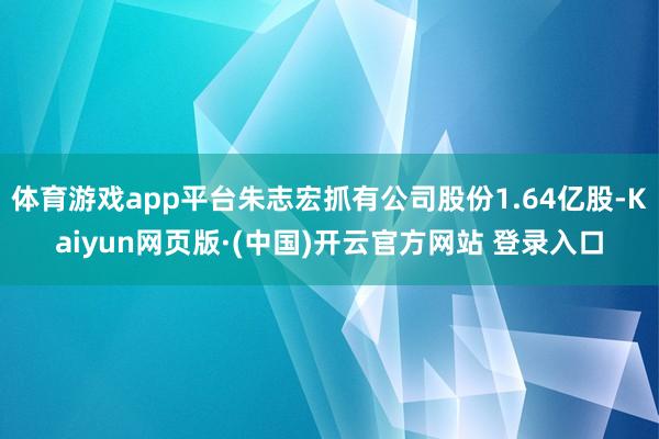 体育游戏app平台朱志宏抓有公司股份1.64亿股-Kaiyun网页版·(中国)开云官方网站 登录入口