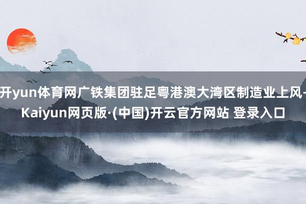 开yun体育网广铁集团驻足粤港澳大湾区制造业上风-Kaiyun网页版·(中国)开云官方网站 登录入口