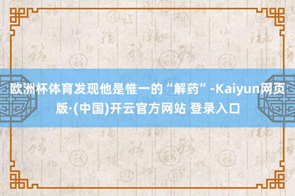 欧洲杯体育发现他是惟一的“解药”-Kaiyun网页版·(中国)开云官方网站 登录入口
