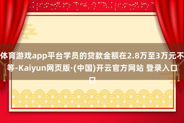 体育游戏app平台学员的贷款金额在2.8万至3万元不等-Kaiyun网页版·(中国)开云官方网站 登录入口
