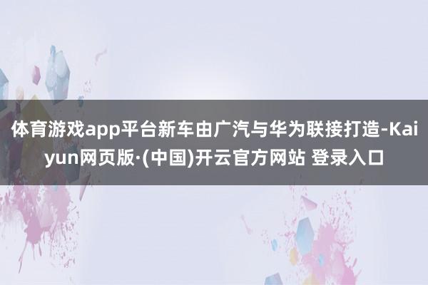 体育游戏app平台新车由广汽与华为联接打造-Kaiyun网页版·(中国)开云官方网站 登录入口