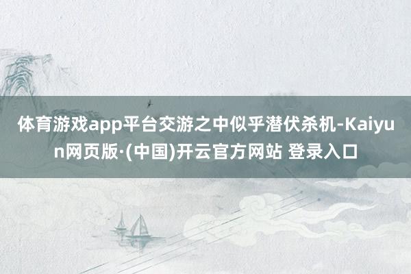 体育游戏app平台交游之中似乎潜伏杀机-Kaiyun网页版·(中国)开云官方网站 登录入口