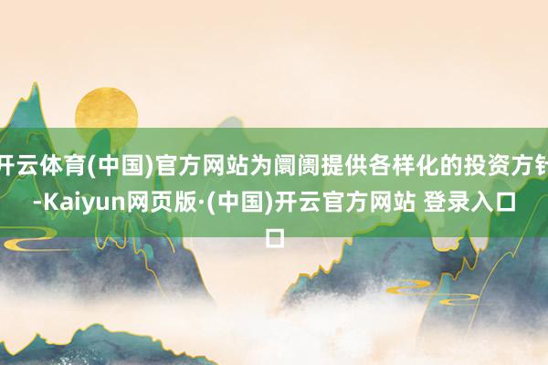 开云体育(中国)官方网站为阛阓提供各样化的投资方针-Kaiyun网页版·(中国)开云官方网站 登录入口