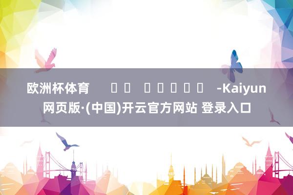 欧洲杯体育      		  					  -Kaiyun网页版·(中国)开云官方网站 登录入口