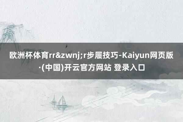 欧洲杯体育rrr步履技巧-Kaiyun网页版·(中国)开云官方网站 登录入口