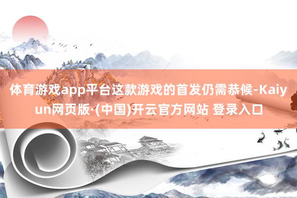 体育游戏app平台这款游戏的首发仍需恭候-Kaiyun网页版·(中国)开云官方网站 登录入口