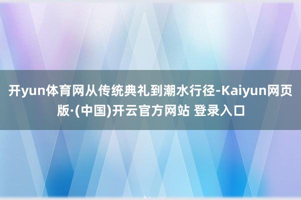 开yun体育网从传统典礼到潮水行径-Kaiyun网页版·(中国)开云官方网站 登录入口