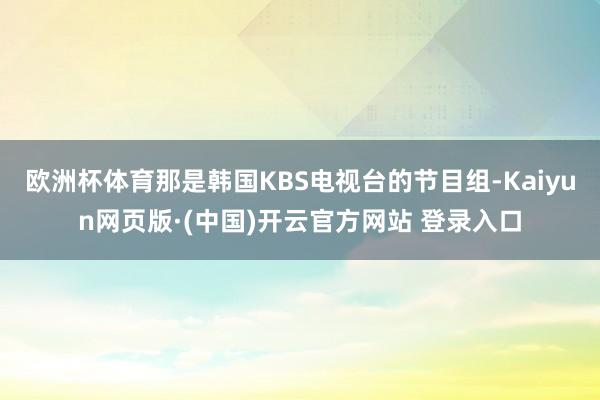 欧洲杯体育那是韩国KBS电视台的节目组-Kaiyun网页版·(中国)开云官方网站 登录入口