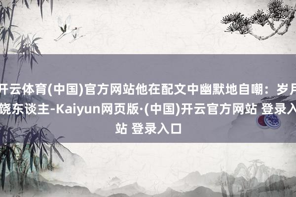 开云体育(中国)官方网站他在配文中幽默地自嘲:岁月不饶东谈主-Kaiyun网页版·(中国)开云官方网站 登录入口