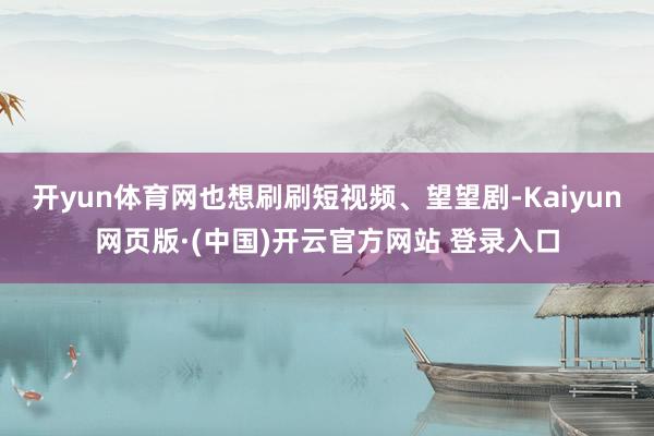 开yun体育网也想刷刷短视频、望望剧-Kaiyun网页版·(中国)开云官方网站 登录入口