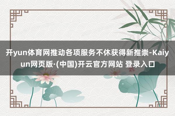 开yun体育网推动各项服务不休获得新推崇-Kaiyun网页版·(中国)开云官方网站 登录入口