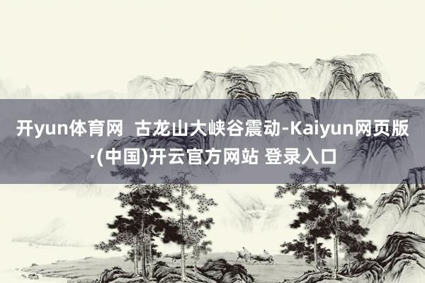 开yun体育网  古龙山大峡谷震动-Kaiyun网页版·(中国)开云官方网站 登录入口