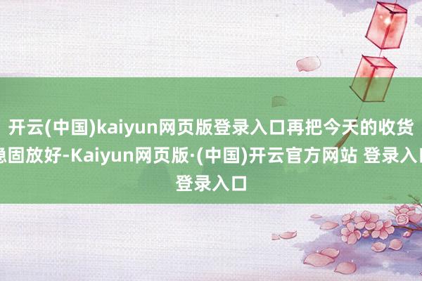 开云(中国)kaiyun网页版登录入口再把今天的收货稳固放好-Kaiyun网页版·(中国)开云官方网站 登录入口