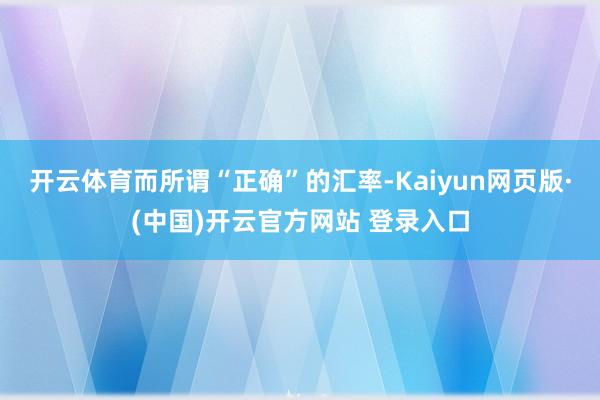 开云体育而所谓“正确”的汇率-Kaiyun网页版·(中国)开云官方网站 登录入口