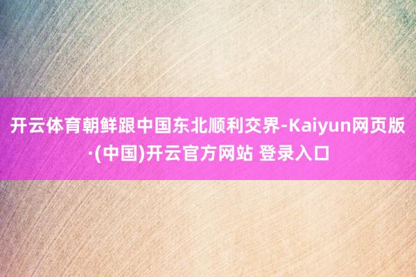 开云体育朝鲜跟中国东北顺利交界-Kaiyun网页版·(中国)开云官方网站 登录入口