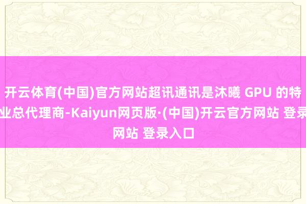 开云体育(中国)官方网站超讯通讯是沐曦 GPU 的特定行业总代理商-Kaiyun网页版·(中国)开云官方网站 登录入口