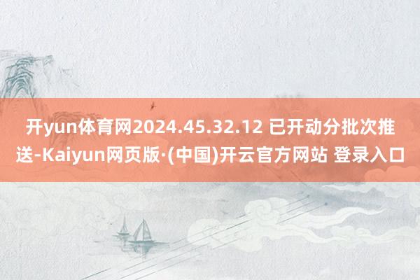开yun体育网2024.45.32.12 已开动分批次推送-Kaiyun网页版·(中国)开云官方网站 登录入口