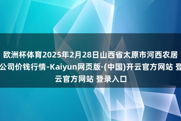 欧洲杯体育2025年2月28日山西省太原市河西农居品有限公司价钱行情-Kaiyun网页版·(中国)开云官方网站 登录入口