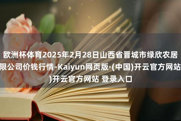 欧洲杯体育2025年2月28日山西省晋城市绿欣农居品买卖有限公司价钱行情-Kaiyun网页版·(中国)开云官方网站 登录入口