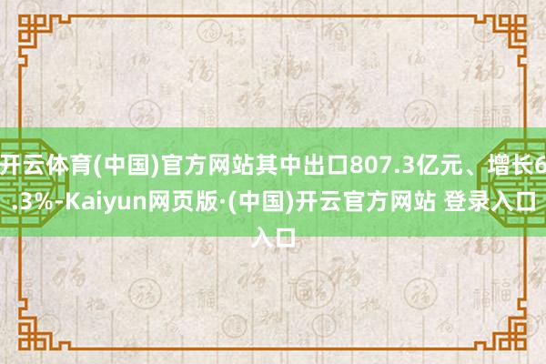 开云体育(中国)官方网站其中出口807.3亿元、增长6.3%-Kaiyun网页版·(中国)开云官方网站 登录入口