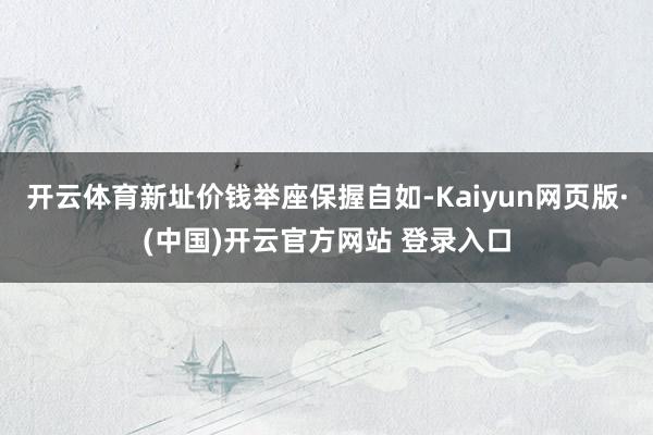 开云体育新址价钱举座保握自如-Kaiyun网页版·(中国)开云官方网站 登录入口