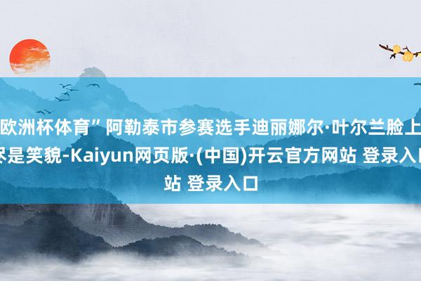 欧洲杯体育”阿勒泰市参赛选手迪丽娜尔·叶尔兰脸上尽是笑貌-Kaiyun网页版·(中国)开云官方网站 登录入口