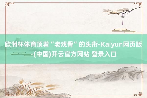 欧洲杯体育顶着“老戏骨”的头衔-Kaiyun网页版·(中国)开云官方网站 登录入口