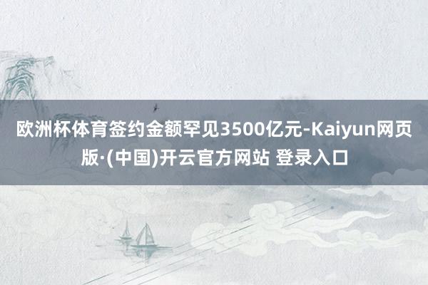 欧洲杯体育签约金额罕见3500亿元-Kaiyun网页版·(中国)开云官方网站 登录入口