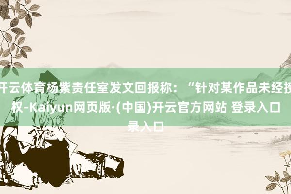 开云体育杨紫责任室发文回报称：“针对某作品未经授权-Kaiyun网页版·(中国)开云官方网站 登录入口