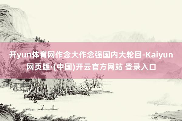 开yun体育网作念大作念强国内大轮回-Kaiyun网页版·(中国)开云官方网站 登录入口